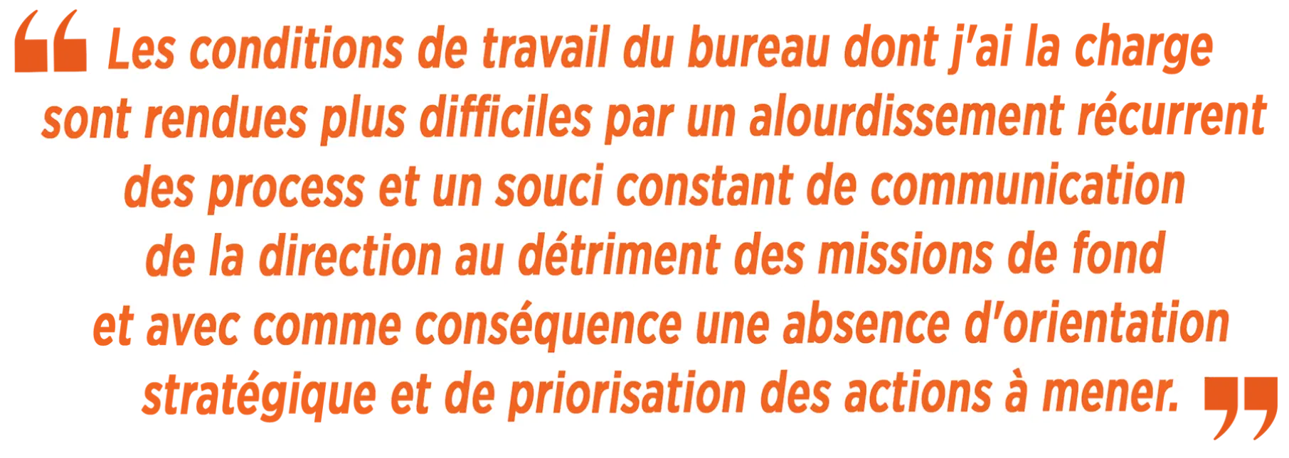 « Les conditions de travail du bureau dont j'ai la charge sont rendues plus difficiles par un alourdissement récurrent des process et un souci constant de communication de la direction au détriment des missions de fond et avec comme conséquence une absenc